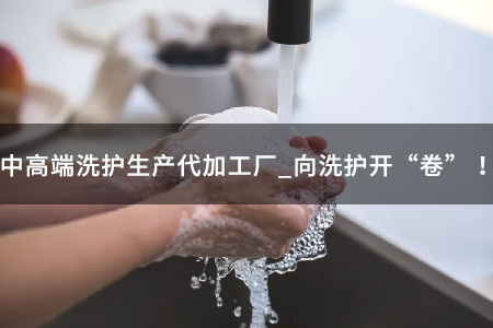 中高端洗护生产代加工厂_向洗护开“卷” ！